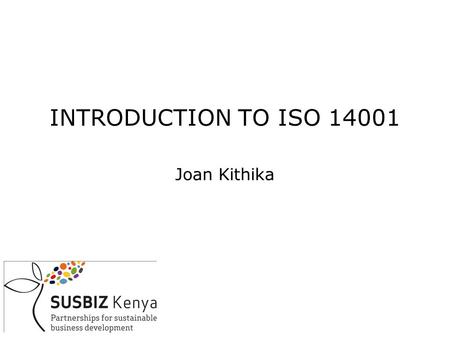 INTRODUCTION TO ISO 14001 Joan Kithika. OUTLINE DEFINITIONS WHY ENVIRONMENTAL MANAGEMENT? LEGAL OVERVIEW HOW TO MANAGE THE ENVIRONMENT-AN ENVIRONMENTAL.