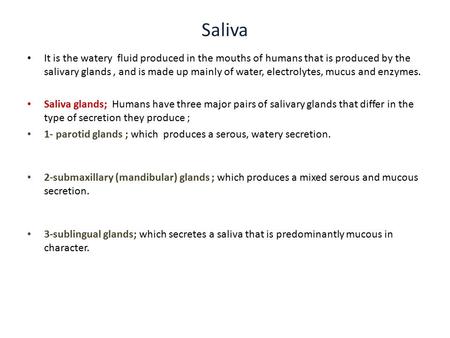 Saliva It is the watery fluid produced in the mouths of humans that is produced by the salivary glands , and is made up mainly of water, electrolytes,