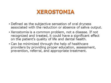 Defined as the subjective sensation of oral dryness associated with the reduction or absence of saliva output. Xerostomia is a common problem, not a disease.