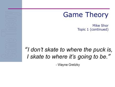 Game Theory “I don’t skate to where the puck is, I skate to where it’s going to be.” - Wayne Gretzky Mike Shor Topic 1 (continued)