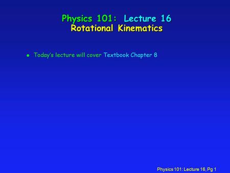 Physics 101: Lecture 16, Pg 1 Physics 101: Lecture 16 Rotational Kinematics l Today’s lecture will cover Textbook Chapter 8.