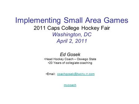 Implementing Small Area Games 2011 Caps College Hockey Fair Washington, DC April 2, 2011 Ed Gosek Head Hockey Coach – Oswego State 20 Years of collegiate.