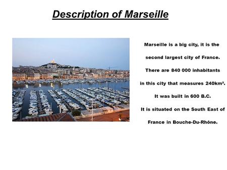 Description of Marseille Marseille is a big city, it is the second largest city of France. There are 840 000 inhabitants in this city that measures 240km².