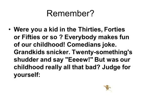 Remember? Were you a kid in the Thirties, Forties or Fifties or so ? Everybody makes fun of our childhood! Comedians joke. Grandkids snicker. Twenty-something's.