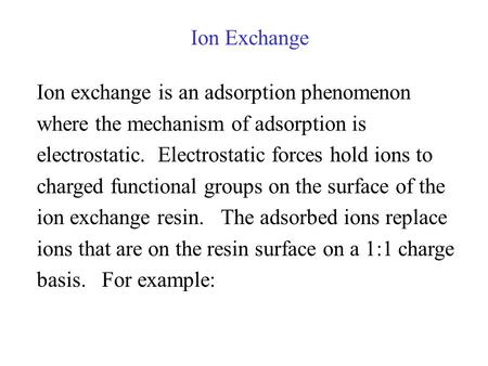 Ion Exchange Ion exchange is an adsorption phenomenon where the mechanism of adsorption is electrostatic. Electrostatic forces hold ions to charged functional.