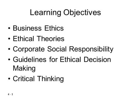 Learning Objectives Business Ethics Ethical Theories Corporate Social Responsibility Guidelines for Ethical Decision Making Critical Thinking 4 - 1.
