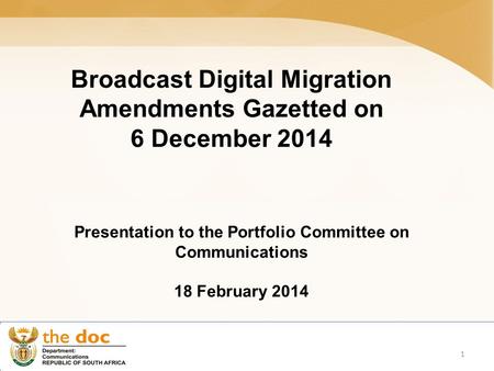 Broadcast Digital Migration Amendments Gazetted on 6 December 2014 Presentation to the Portfolio Committee on Communications 18 February 2014 1.