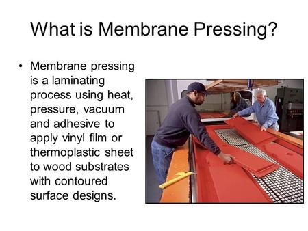 What is Membrane Pressing? Membrane pressing is a laminating process using heat, pressure, vacuum and adhesive to apply vinyl film or thermoplastic sheet.