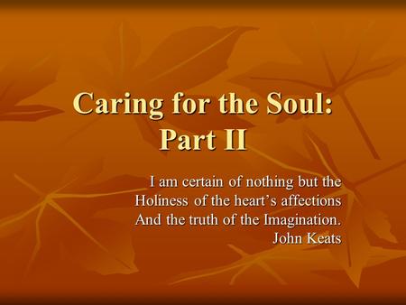 Caring for the Soul: Part II I am certain of nothing but the Holiness of the heart’s affections And the truth of the Imagination. John Keats.