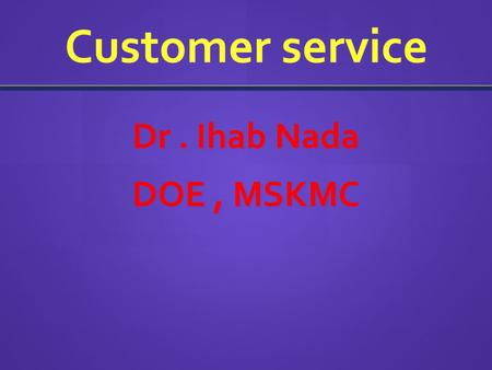 Customer service Dr. Ihab Nada DOE, MSKMC. What is Good Customer Service? The ability of a person to use their knowledge, expertise and proficiency to.