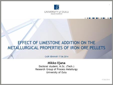 EFFECT OF LIMESTONE ADDITION ON THE METALLURGICAL PROPERTIES OF IRON ORE PELLETS CASR SEMINAR 17.06.2014 Mikko Iljana Doctoral student, M.Sc. (Tech.) Research.