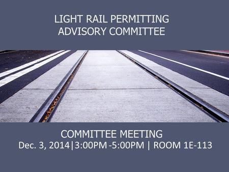 LIGHT RAIL PERMITTING ADVISORY COMMITTEE COMMITTEE MEETING Dec. 3, 2014|3:00PM -5:00PM | ROOM 1E-113.