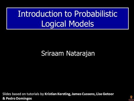 Sriraam Natarajan Introduction to Probabilistic Logical Models Slides based on tutorials by Kristian Kersting, James Cussens, Lise Getoor & Pedro Domingos.