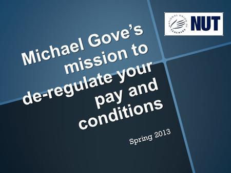 Michael Gove’s mission to de-regulate your pay and conditions Spring 2013.