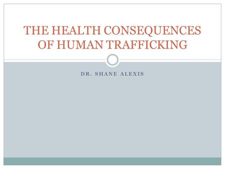 DR. SHANE ALEXIS THE HEALTH CONSEQUENCES OF HUMAN TRAFFICKING.