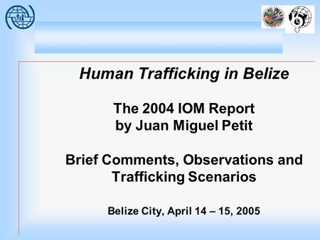 Human Trafficking in Belize The 2004 IOM Report by Juan Miguel Petit Brief Comments, Observations and Trafficking Scenarios Belize City, April 14 – 15,
