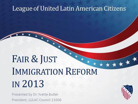 F AIR & J UST I MMIGRATION R EFORM IN 2013 Presented by Dr. Yvette Butler President, LULAC Council 21006 League of United Latin American Citizens.