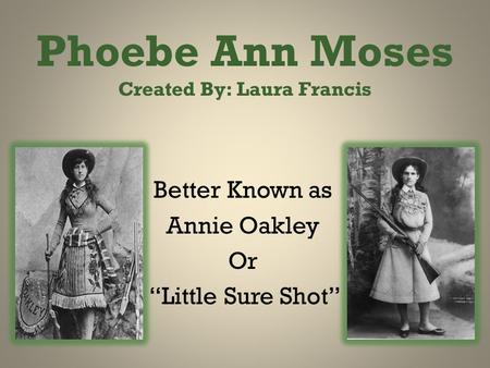 Phoebe Ann Moses Created By: Laura Francis Better Known as Annie Oakley Or “Little Sure Shot”
