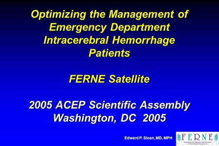 Edward P. Sloan, MD, MPH Optimizing the Management of Emergency Department Intracerebral Hemorrhage Patients FERNE Satellite 2005 ACEP Scientific Assembly.