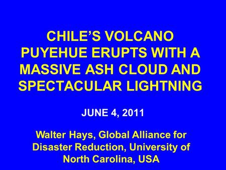 CHILE’S VOLCANO PUYEHUE ERUPTS WITH A MASSIVE ASH CLOUD AND SPECTACULAR LIGHTNING JUNE 4, 2011 Walter Hays, Global Alliance for Disaster Reduction, University.