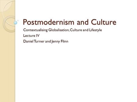 Postmodernism and Culture Contextualising Globalisation, Culture and Lifestyle Lecture IV Daniel Turner and Jenny Flinn.
