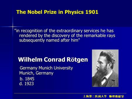 上海第二医科大学 物理教研室 The Nobel Prize in Physics 1901 in recognition of the extraordinary services he has rendered by the discovery of the remarkable rays subsequently.