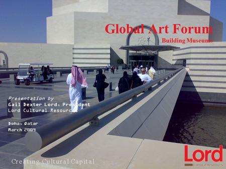Global Art Forum Building Museums Presentation by Gail Dexter Lord, President Lord Cultural Resources Doha, Qatar March 2009.