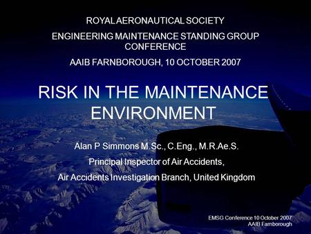 EMSG Conference 10 October 2007 AAIB Farnborough RISK IN THE MAINTENANCE ENVIRONMENT ROYAL AERONAUTICAL SOCIETY ENGINEERING MAINTENANCE STANDING GROUP.
