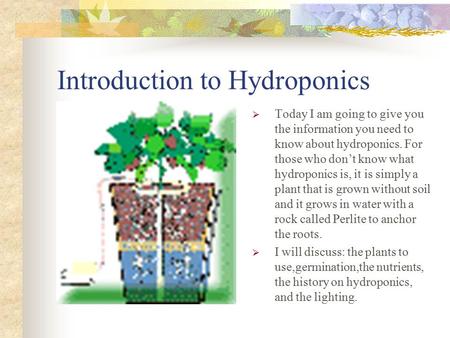 Introduction to Hydroponics  Today I am going to give you the information you need to know about hydroponics. For those who don’t know what hydroponics.