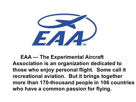 EAA — The Experimental Aircraft Association is an organization dedicated to those who enjoy personal flight. Some call it recreational aviation. But it.