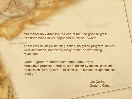 “No matter how dramatic the end result, the good to great transformations never happened in one fell swoop. There was no single defining action, no grand.
