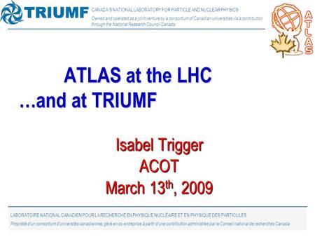 1 Isabel Trigger ACOT March 13 th, 2009 ATLAS at the LHC …and at TRIUMF CANADA’S NATIONAL LABORATORY FOR PARTICLE AND NUCLEAR PHYSICS Owned and operated.