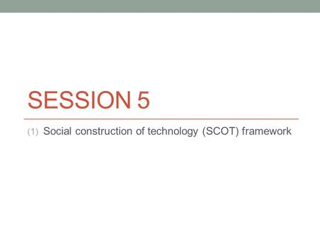 SESSION 5 (1) Social construction of technology (SCOT) framework.