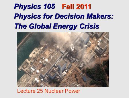Physics 105 Physics for Decision Makers: The Global Energy Crisis Fall 2011 Lecture 25 Nuclear Power.