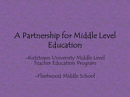 A Partnership for Middle Level Education -Kutztown University Middle Level Teacher Education Program -Fleetwood Middle School.