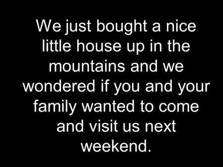We just bought a nice little house up in the mountains and we wondered if you and your family wanted to come and visit us next weekend.