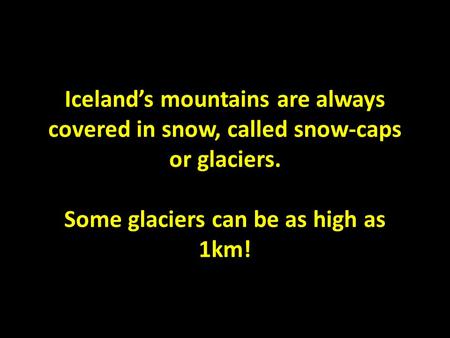 Iceland’s mountains are always covered in snow, called snow-caps or glaciers. Some glaciers can be as high as 1km!