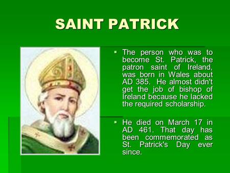 SAINT PATRICK  The person who was to become St. Patrick, the patron saint of Ireland, was born in Wales about AD 385. He almost didn't get the job of.