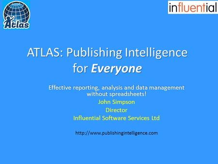 ATLAS: Publishing Intelligence for Everyone Effective reporting, analysis and data management without spreadsheets! John Simpson Director Influential Software.