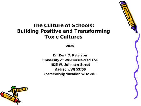 The Culture of Schools: Building Positive and Transforming Toxic Cultures 2008 Dr. Kent D. Peterson University of Wisconsin-Madison 1025 W. Johnson Street.