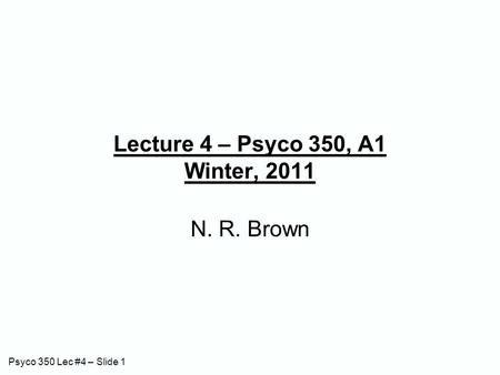 Psyco 350 Lec #4 – Slide 1 Lecture 4 – Psyco 350, A1 Winter, 2011 N. R. Brown.