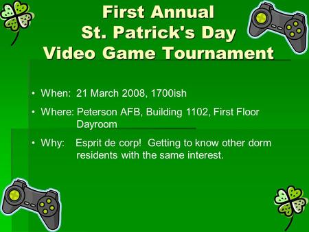First Annual St. Patrick's Day Video Game Tournament When: 21 March 2008, 1700ish Where: Peterson AFB, Building 1102, First Floor Dayroom Why: Esprit de.