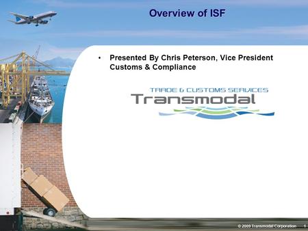 © 2009 Transmodal Corporation 1 Overview of ISF Presented By Chris Peterson, Vice President Customs & Compliance.