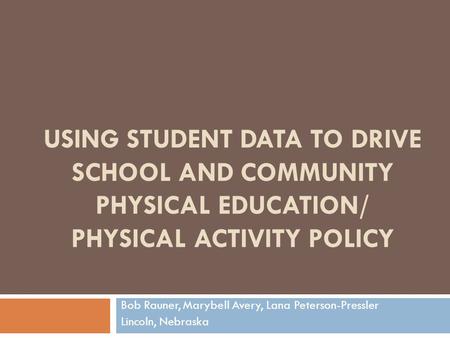 USING STUDENT DATA TO DRIVE SCHOOL AND COMMUNITY PHYSICAL EDUCATION/ PHYSICAL ACTIVITY POLICY Bob Rauner, Marybell Avery, Lana Peterson-Pressler Lincoln,