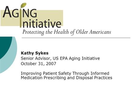 Kathy Sykes Senior Advisor, US EPA Aging Initiative October 31, 2007 Improving Patient Safety Through Informed Medication Prescribing and Disposal Practices.