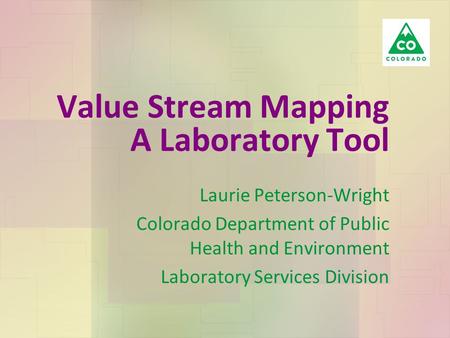 Value Stream Mapping A Laboratory Tool Laurie Peterson-Wright Colorado Department of Public Health and Environment Laboratory Services Division.