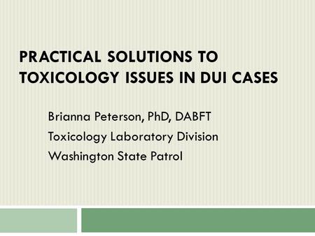 PRACTICAL SOLUTIONS TO TOXICOLOGY ISSUES IN DUI CASES Brianna Peterson, PhD, DABFT Toxicology Laboratory Division Washington State Patrol.