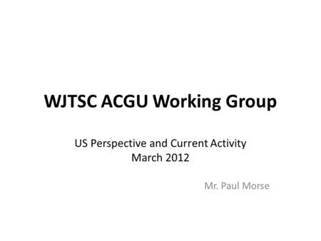 WJTSC ACGU Working Group US Perspective and Current Activity March 2012 Mr. Paul Morse.