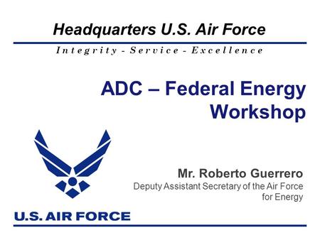I n t e g r i t y - S e r v i c e - E x c e l l e n c e Headquarters U.S. Air Force ADC – Federal Energy Workshop Mr. Roberto Guerrero Deputy Assistant.