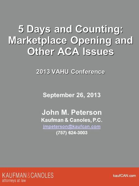 KaufCAN.com 5 Days and Counting: Marketplace Opening and Other ACA Issues 2013 VAHU Conference September 26, 2013 John M. Peterson Kaufman & Canoles, P.C.
